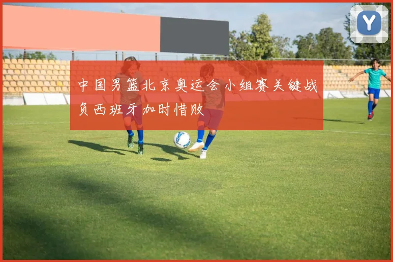 中国男篮北京奥运会小组赛关键战负西班牙加时惜败