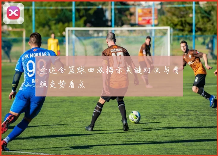 全运会篮球回放揭示关键对决与晋级走势看点