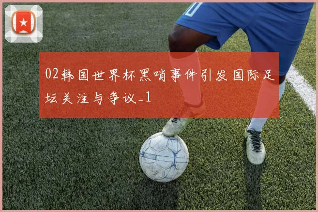 02韩国世界杯黑哨事件引发国际足坛关注与争议_1