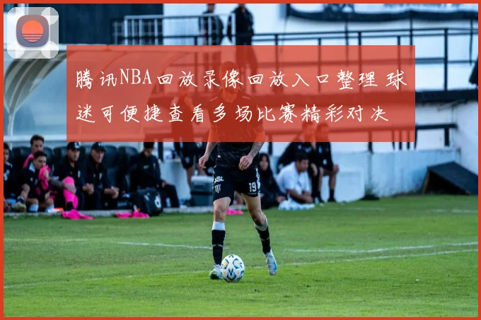 腾讯NBA回放录像回放入口整理 球迷可便捷查看多场比赛精彩对决
