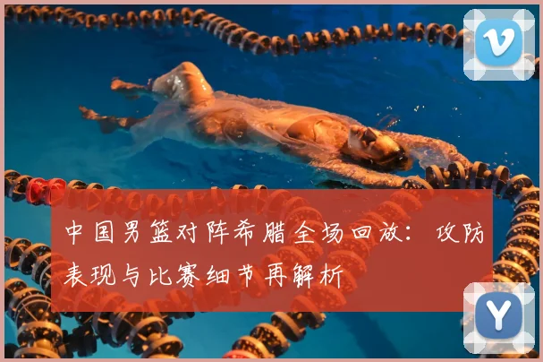 中国男篮对阵希腊全场回放：攻防表现与比赛细节再解析
