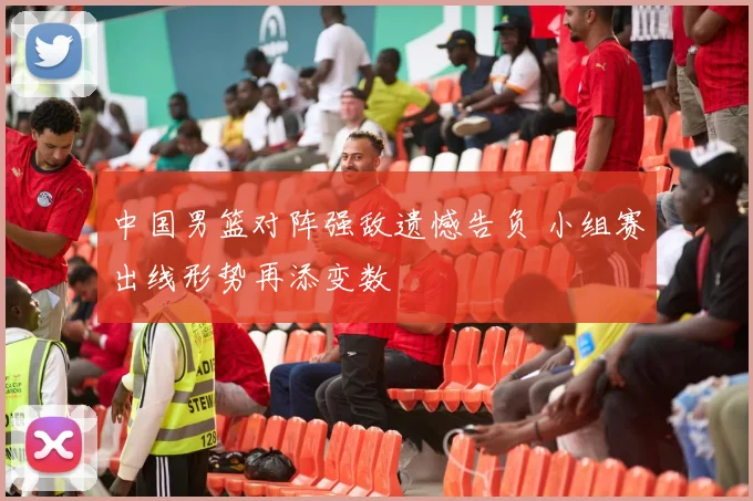 中国男篮对阵强敌遗憾告负 小组赛出线形势再添变数