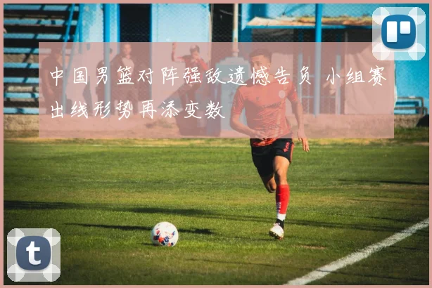 中国男篮对阵强敌遗憾告负 小组赛出线形势再添变数