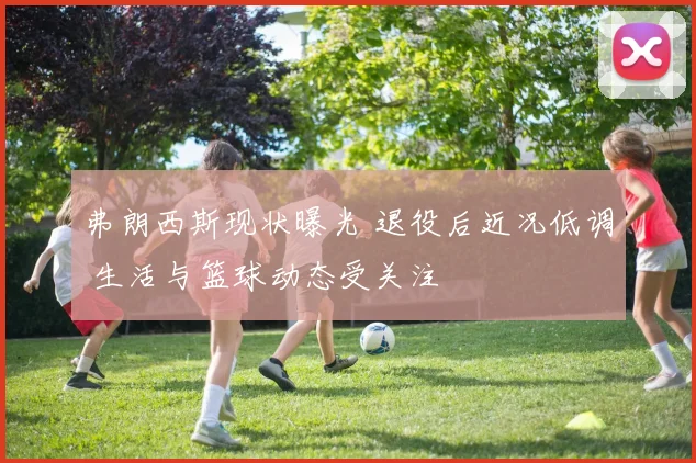 弗朗西斯现状曝光 退役后近况低调 生活与篮球动态受关注