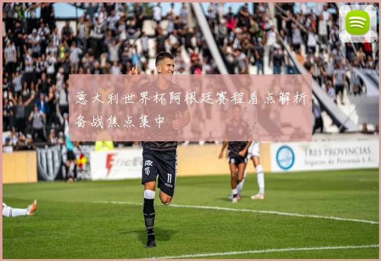 意大利世界杯阿根廷赛程看点解析备战焦点集中