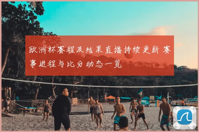 欧洲杯赛程及结果直播持续更新 赛事进程与比分动态一览