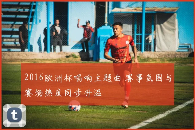 2016欧洲杯唱响主题曲 赛事氛围与赛场热度同步升温