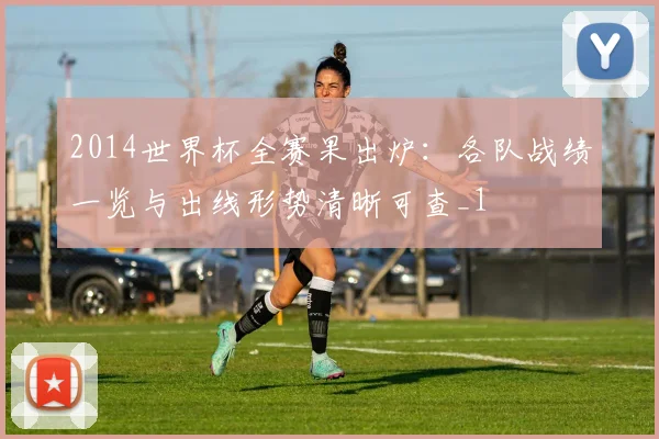 2014世界杯全赛果出炉:各队战绩一览与出线形势清晰可查_1