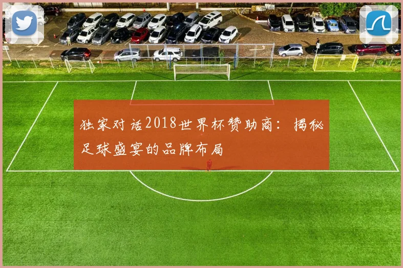 独家对话2018世界杯赞助商:揭秘足球盛宴的品牌布局