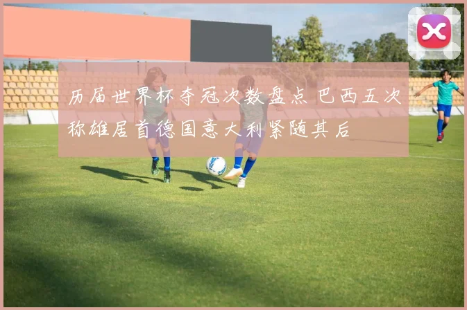 历届世界杯夺冠次数盘点 巴西五次称雄居首德国意大利紧随其后