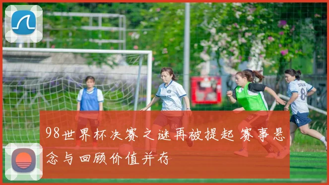 98世界杯决赛之谜再被提起 赛事悬念与回顾价值并存
