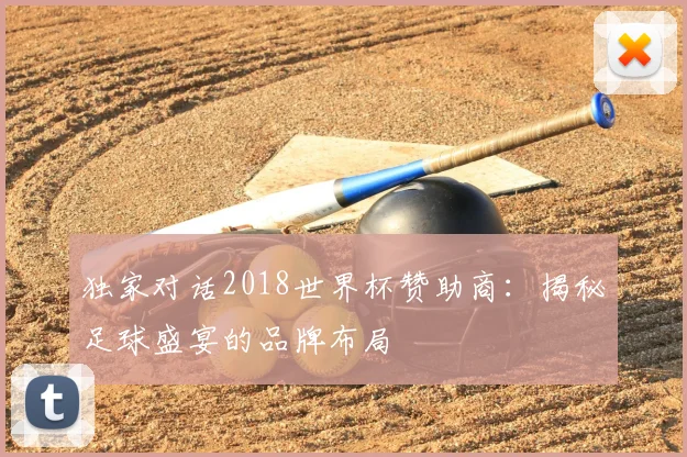 独家对话2018世界杯赞助商:揭秘足球盛宴的品牌布局