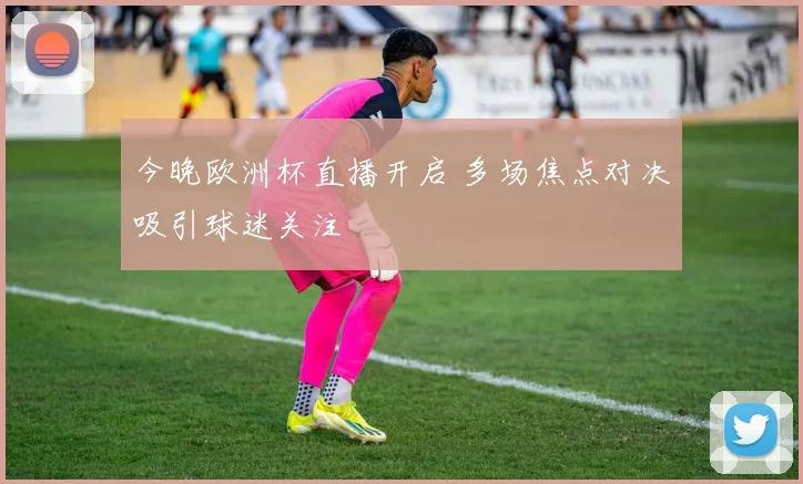 今晚欧洲杯直播开启 多场焦点对决吸引球迷关注