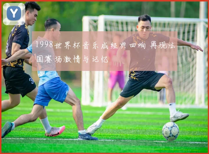 1998世界杯音乐成经典回响 再现法国赛场激情与记忆