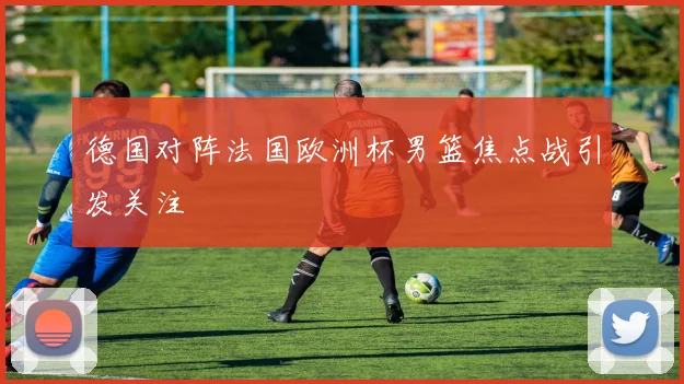 德国对阵法国欧洲杯男篮焦点战引发关注