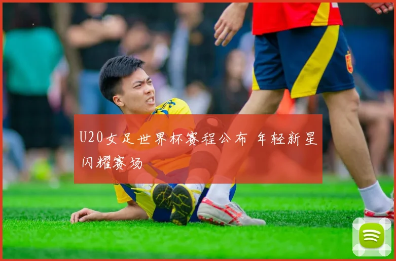 U20女足世界杯赛程公布 年轻新星闪耀赛场