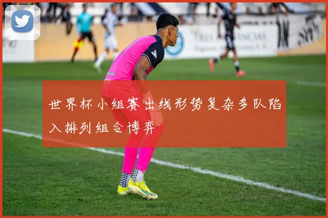 世界杯小组赛出线形势复杂多队陷入排列组合博弈