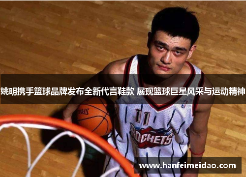 姚明携手篮球品牌发布全新代言鞋款 展现篮球巨星风采与运动精神