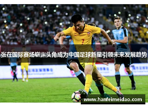 张在国际赛场崭露头角成为中国足球新星引领未来发展趋势