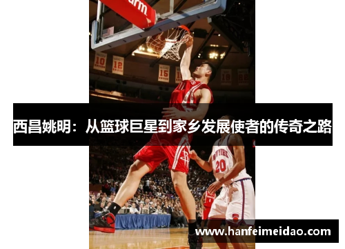 西昌姚明：从篮球巨星到家乡发展使者的传奇之路